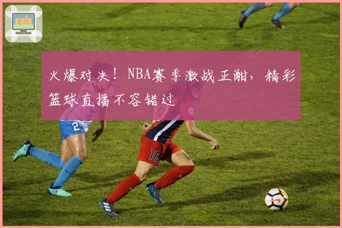 火爆对决！NBA赛季激战正酣，精彩篮球直播不容错过