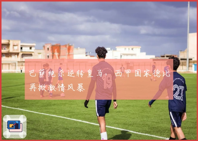 巴萨绝杀逆转皇马，西甲国家德比再掀激情风暴