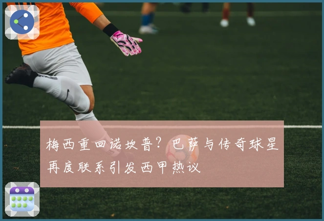 梅西重回诺坎普？巴萨与传奇球星再度联系引发西甲热议