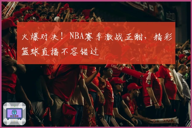 火爆对决！NBA赛季激战正酣，精彩篮球直播不容错过