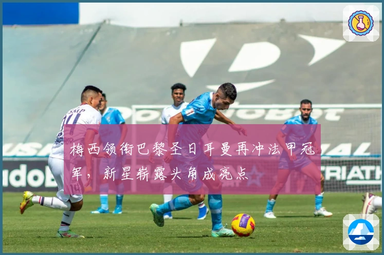 梅西领衔巴黎圣日耳曼再冲法甲冠军，新星崭露头角成亮点