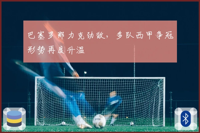 巴塞罗那力克劲敌，多队西甲争冠形势再度升温