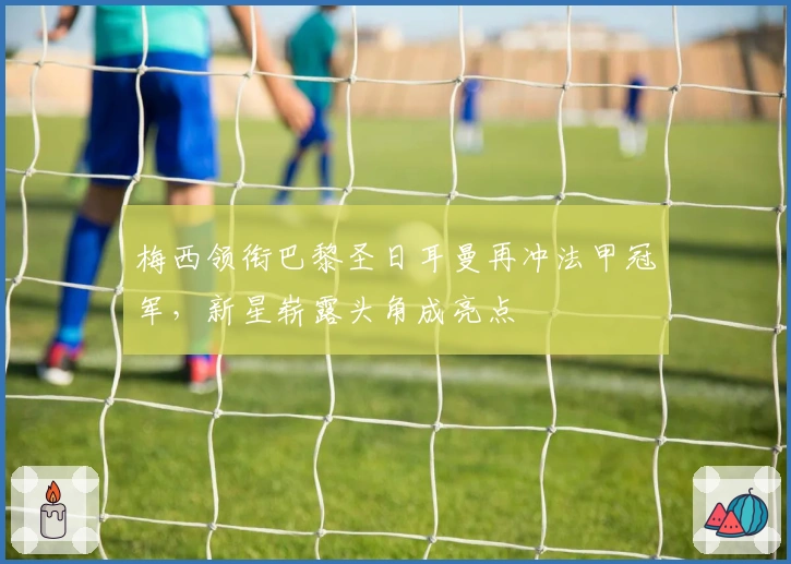 梅西领衔巴黎圣日耳曼再冲法甲冠军，新星崭露头角成亮点