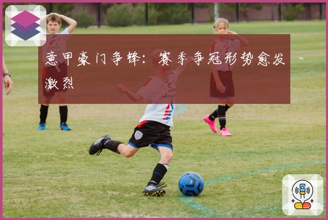 意甲豪门争锋：赛季争冠形势愈发激烈