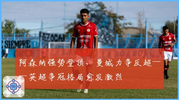 阿森纳强势登顶，曼城力争反超——英超争冠格局愈发激烈