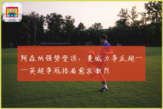 阿森纳强势登顶，曼城力争反超——英超争冠格局愈发激烈