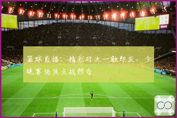 篮球直播：精彩对决一触即发，今晚赛场焦点战预告